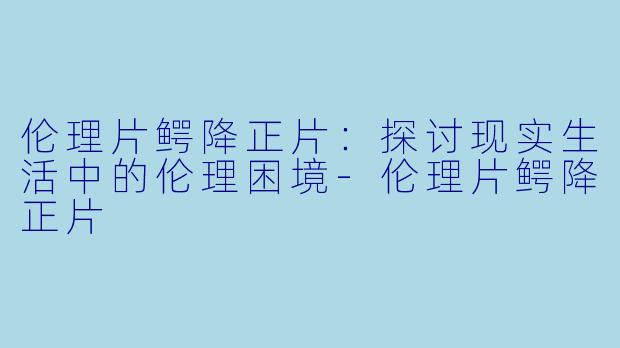伦理片鳄降正片：探讨现实生活中的伦理困境-伦理片鳄降正片