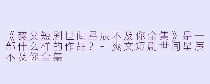 《爽文短剧世间星辰不及你全集》是一部什么样的作品？