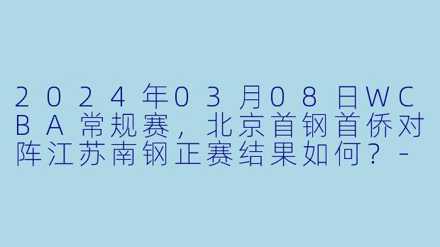2024年03月08日WCBA常规赛，北京首钢首侨对阵江苏南钢正赛结果如何？