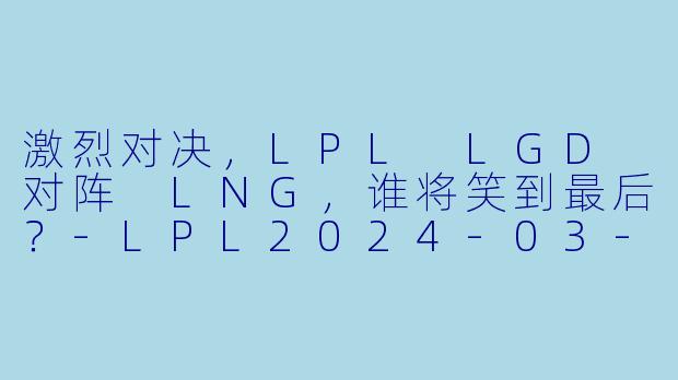激烈对决，LPL LGD 对阵 LNG，谁将笑到最后？-LPL2024-03-08 LPL LGD VS LNG正赛