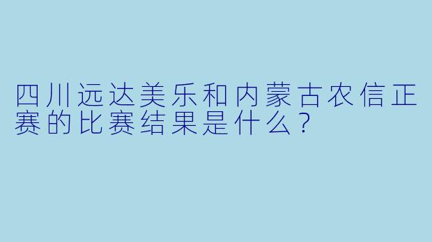 四川远达美乐和内蒙古农信正赛的比赛结果是什么？
