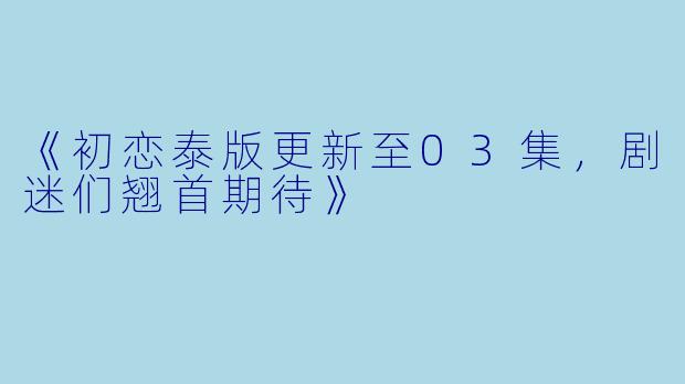 《初恋泰版更新至03集，剧迷们翘首期待》