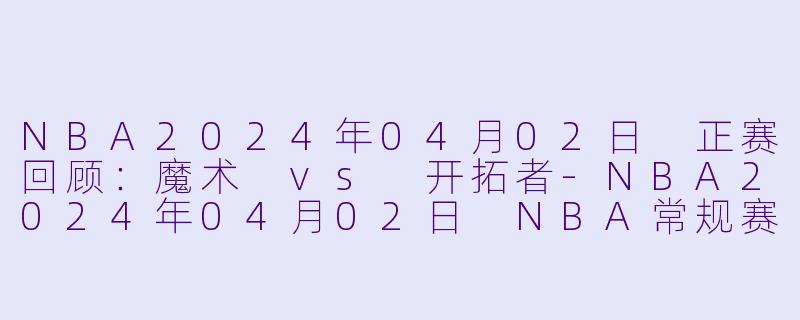 NBA2024年04月02日 正赛回顾：魔术 vs 开拓者-NBA2024年04月02日 NBA常规赛 魔术vs开拓者正赛