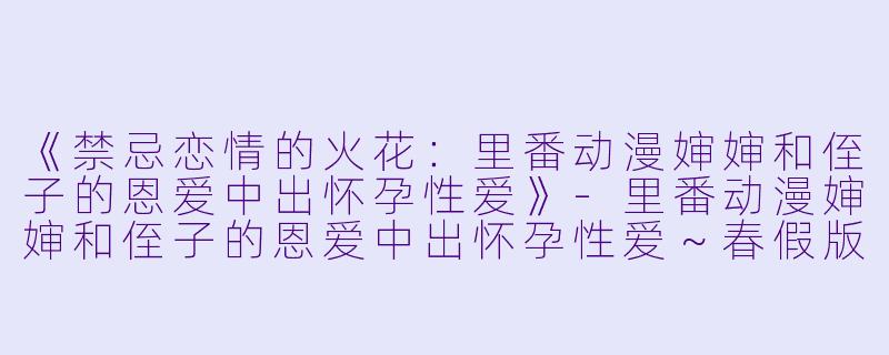 《禁忌恋情的火花：里番动漫婶婶和侄子的恩爱中出怀孕性爱》-里番动漫婶婶和侄子的恩爱中出怀孕性爱～春假版～1集全