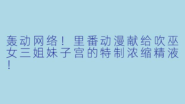 轰动网络！里番动漫献给吹巫女三姐妹子宫的特制浓缩精液！