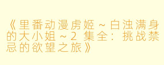 《里番动漫虏姬～白浊满身的大小姐～2集全：挑战禁忌的欲望之旅》
