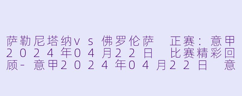 萨勒尼塔纳vs佛罗伦萨 正赛:意甲2024年04月22日 比赛精彩回顾