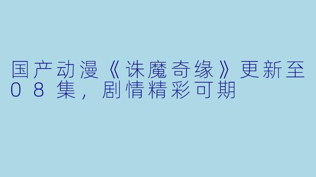 国产动漫《诛魔奇缘》更新至08集,剧情精彩可期
