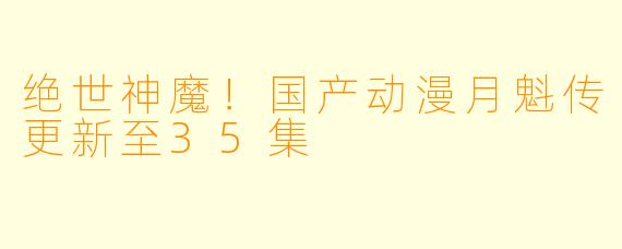 绝世神魔！国产动漫月魁传更新至35集
