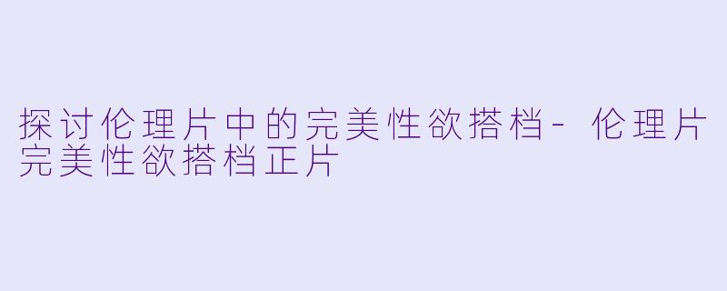 探讨伦理片中的完美性欲搭档-伦理片完美性欲搭档正片
