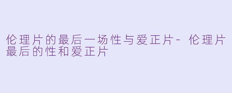 伦理片的最后一场性与爱正片-伦理片最后的性和爱正片