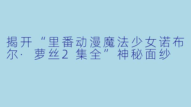 揭开“里番动漫魔法少女诺布尔·萝丝2集全”神秘面纱