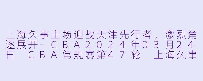 上海久事主场迎战天津先行者，激烈角逐展开-CBA2024年03月24日 CBA常规赛第47轮 上海久事vs天津先行者正赛