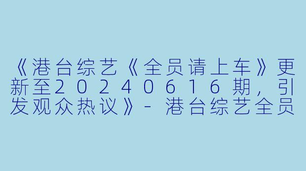 《港台综艺《全员请上车》更新至20240616期，引发观众热议》-港台综艺全员请上车更新至20240616期