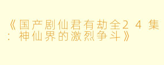 《国产剧仙君有劫全24集:神仙界的激烈争斗》