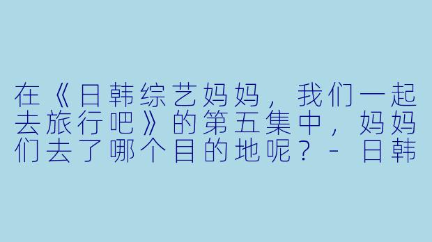在《日韩综艺妈妈，我们一起去旅行吧》的第五集中，妈妈们去了哪个目的地呢？