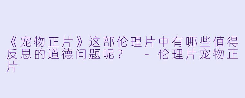 《宠物正片》这部伦理片中有哪些值得反思的道德问题呢？ 