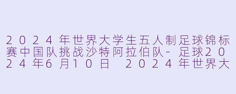 2024年世界大学生五人制足球锦标赛中国队挑战沙特阿拉伯队-足球2024年6月10日 2024年世界大学生五人制足球锦标赛 中国vs沙特阿拉伯正赛