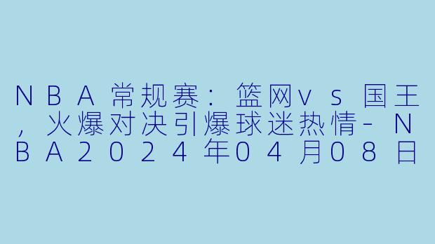 NBA常规赛：篮网vs国王，火爆对决引爆球迷热情-NBA2024年04月08日 NBA常规赛 篮网vs国王正赛