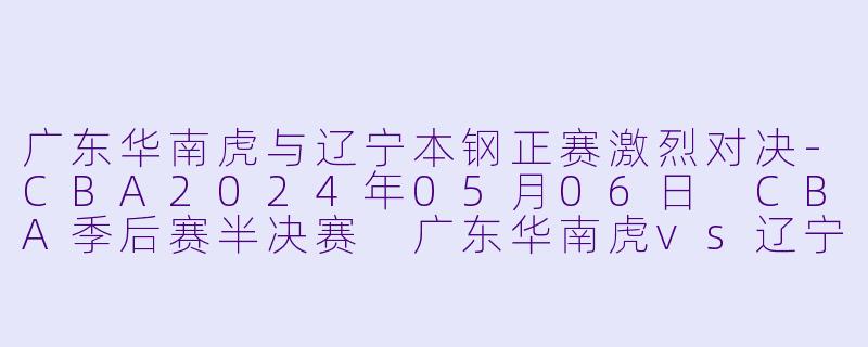 广东华南虎与辽宁本钢正赛激烈对决-CBA2024年05月06日 CBA季后赛半决赛 广东华南虎vs辽宁本钢正赛