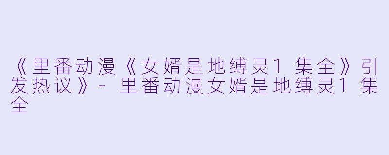 《里番动漫《女婿是地缚灵1集全》引发热议》-里番动漫女婿是地缚灵1集全