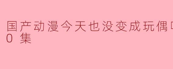 国产动漫今天也没变成玩偶呢更新至10集了吗？