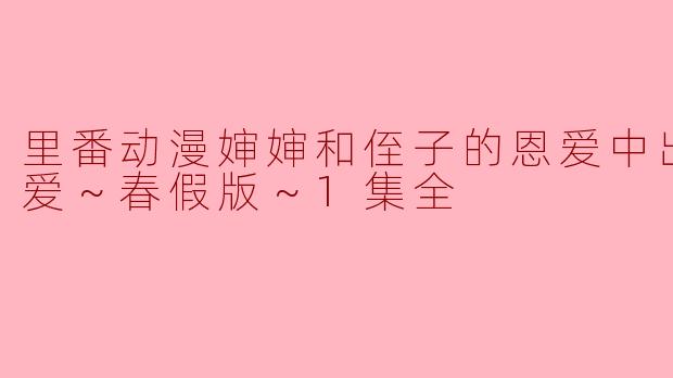 里番动漫婶婶和侄子的恩爱中出怀孕性爱～春假版～1集全