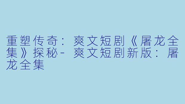 重塑传奇：爽文短剧《屠龙全集》探秘-爽文短剧新版：屠龙全集