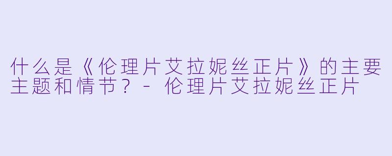 什么是《伦理片艾拉妮丝正片》的主要主题和情节?