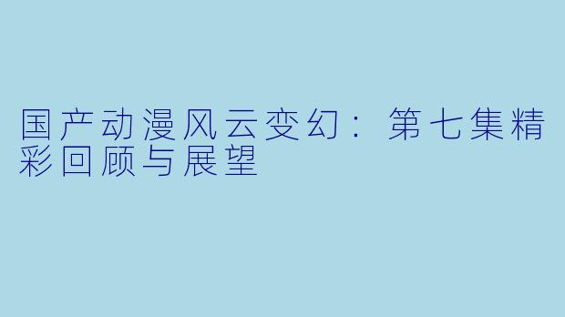 国产动漫风云变幻：第七集精彩回顾与展望