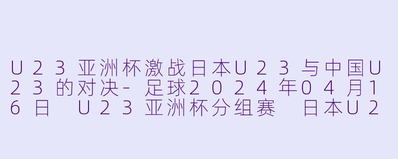 U23亚洲杯激战日本U23与中国U23的对决-足球2024年04月16日 U23亚洲杯分组赛 日本U23vs中国U23正赛