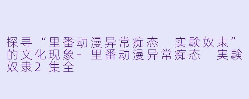 探寻“里番动漫异常痴态 实験奴隶”的文化现象-里番动漫异常痴态 実験奴隶2集全