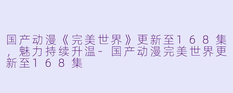 国产动漫《完美世界》更新至168集，魅力持续升温-国产动漫完美世界更新至168集