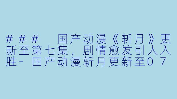 ### 国产动漫《斩月》更新至第七集，剧情愈发引人入胜-国产动漫斩月更新至07集
