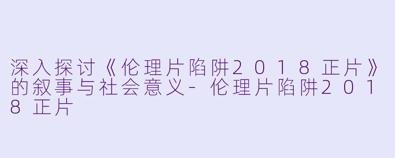 深入探讨《伦理片陷阱2018正片》的叙事与社会意义-伦理片陷阱2018正片