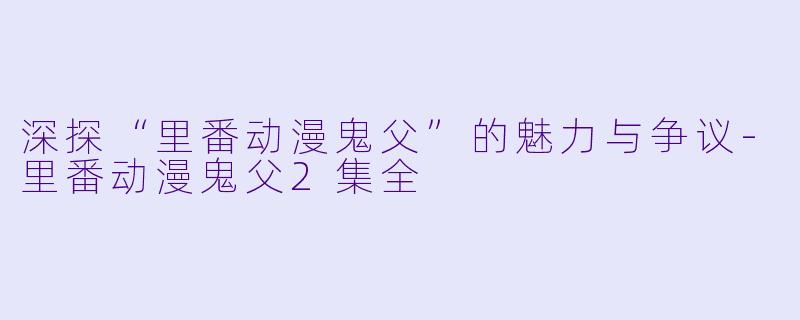 深探“里番动漫鬼父”的魅力与争议-里番动漫鬼父2集全