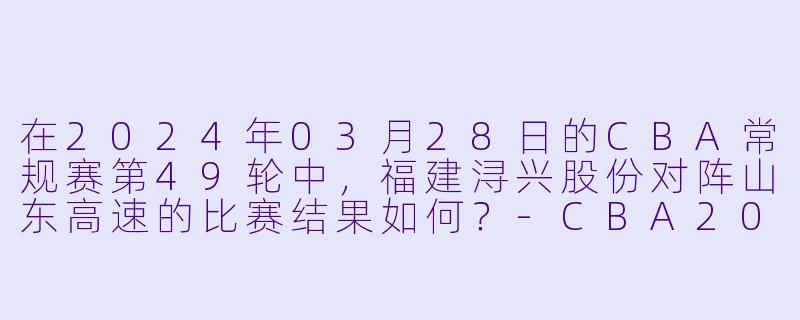 在2024年03月28日的CBA常规赛第49轮中,福建浔兴股份对阵山东高速的比赛结果如何?