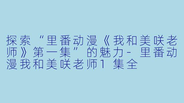 探索“里番动漫《我和美咲老师》第一集”的魅力-里番动漫我和美咲老师1集全
