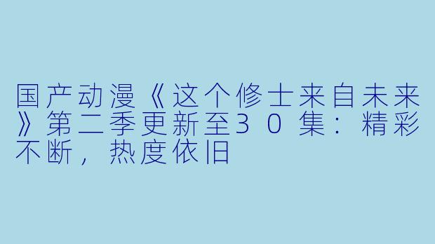 国产动漫《这个修士来自未来》第二季更新至30集：精彩不断，热度依旧