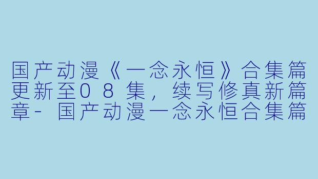 国产动漫《一念永恒》合集篇更新至08集，续写修真新篇章-国产动漫一念永恒合集篇更新至08集
