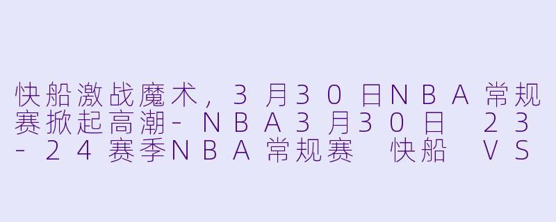 快船激战魔术，3月30日NBA常规赛掀起高潮-NBA3月30日 23-24赛季NBA常规赛 快船 VS 魔术正赛