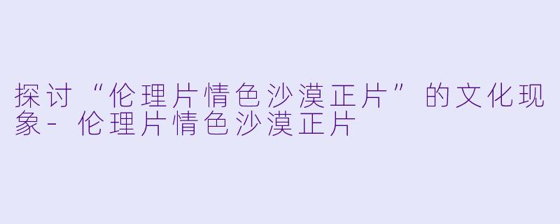 探讨“伦理片情色沙漠正片”的文化现象-伦理片情色沙漠正片