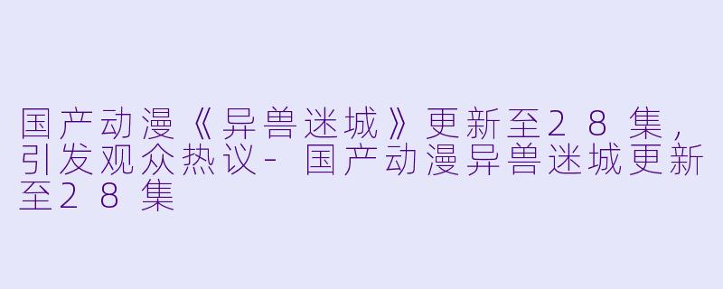 国产动漫《异兽迷城》更新至28集，引发观众热议-国产动漫异兽迷城更新至28集