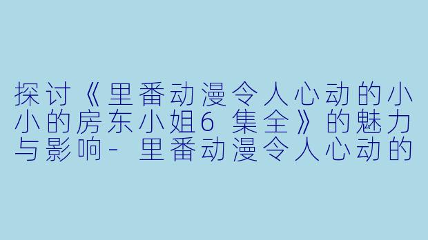探讨《里番动漫令人心动的小小的房东小姐6集全》的魅力与影响-里番动漫令人心动的小小的房东小姐6集全