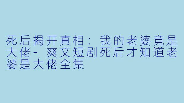 死后揭开真相：我的老婆竟是大佬-爽文短剧死后才知道老婆是大佬全集