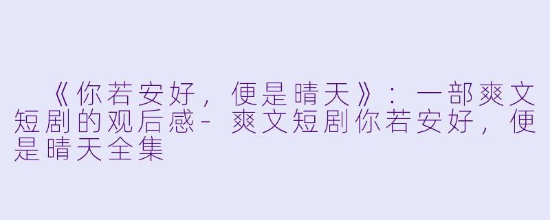  《你若安好，便是晴天》：一部爽文短剧的观后感-爽文短剧你若安好，便是晴天全集