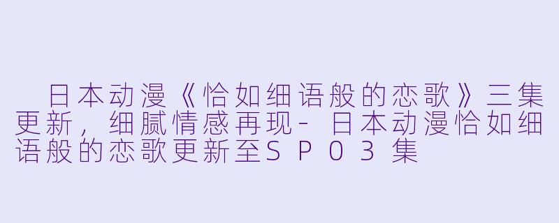  日本动漫《恰如细语般的恋歌》三集更新，细腻情感再现-日本动漫恰如细语般的恋歌更新至SP03集