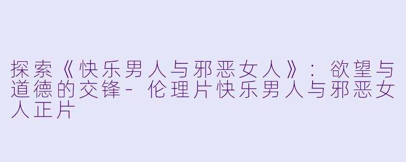 探索《快乐男人与邪恶女人》：欲望与道德的交锋-伦理片快乐男人与邪恶女人正片