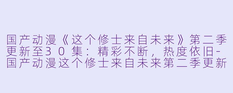 国产动漫《这个修士来自未来》第二季更新至30集：精彩不断，热度依旧-国产动漫这个修士来自未来第二季更新至30集