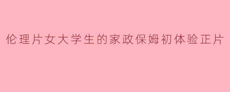 伦理片女大学生的家政保姆初体验正片